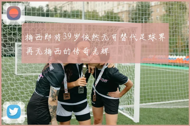 梅西即将39岁依然无可替代足球界再无梅西的传奇光辉
