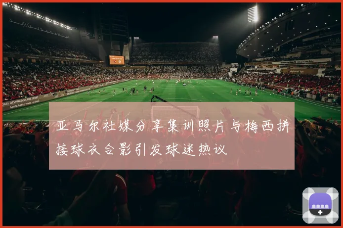 亚马尔社媒分享集训照片与梅西拼接球衣合影引发球迷热议