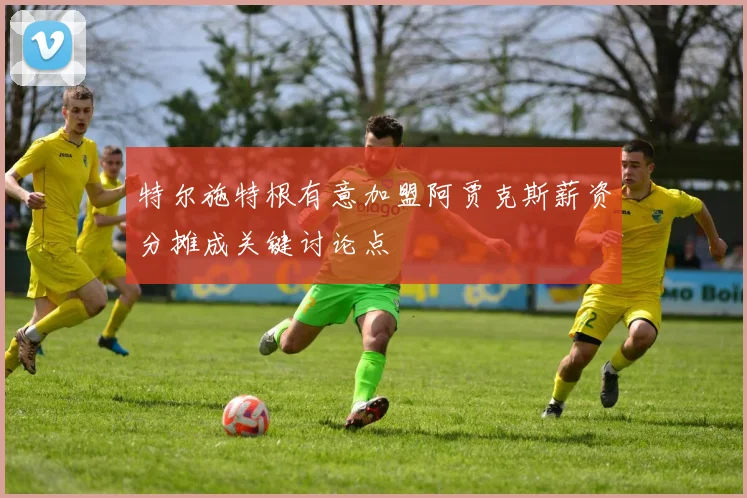 特尔施特根有意加盟阿贾克斯薪资分摊成关键讨论点