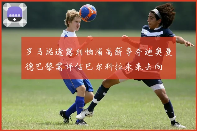 罗马诺透露利物浦高薪争夺迪奥曼德巴黎需评估巴尔科拉未来去向