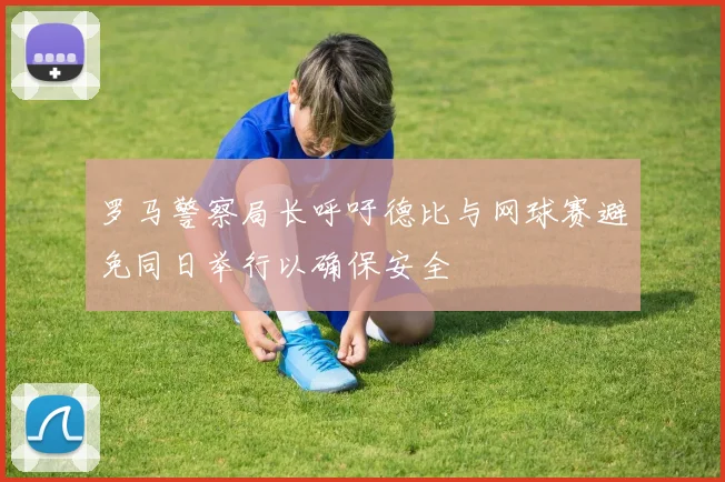 罗马警察局长呼吁德比与网球赛避免同日举行以确保安全