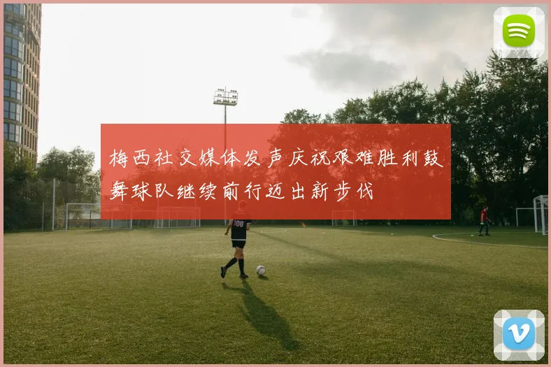 梅西社交媒体发声庆祝艰难胜利鼓舞球队继续前行迈出新步伐