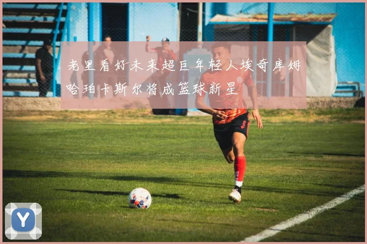 老里看好未来超巨年轻人埃奇库姆哈珀卡斯尔将成篮球新星