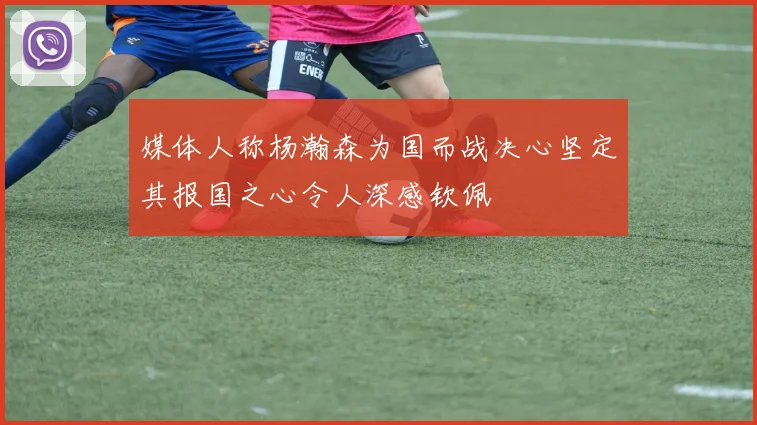 媒体人称杨瀚森为国而战决心坚定其报国之心令人深感钦佩