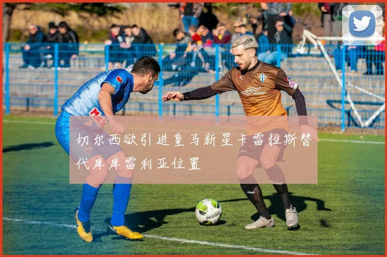 切尔西欲引进皇马新星卡雷拉斯替代库库雷利亚位置