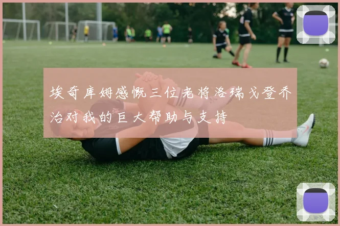 埃奇库姆感慨三位老将洛瑞戈登乔治对我的巨大帮助与支持