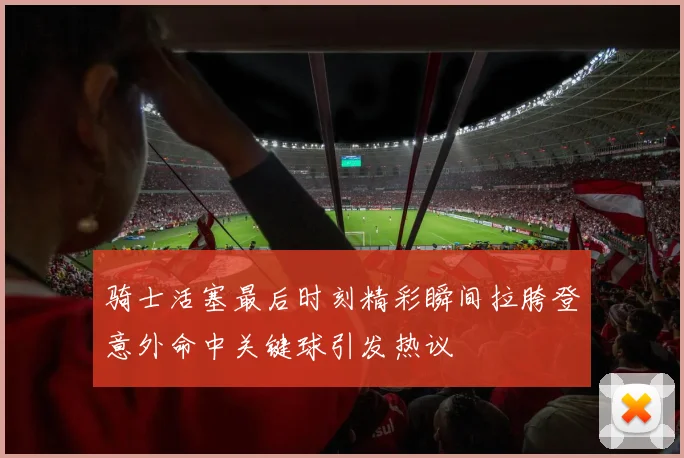 骑士活塞最后时刻精彩瞬间拉胯登意外命中关键球引发热议