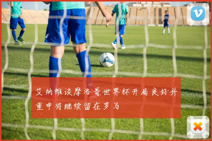 艾纳维谈摩洛哥世界杯开局良好并重申将继续留在罗马