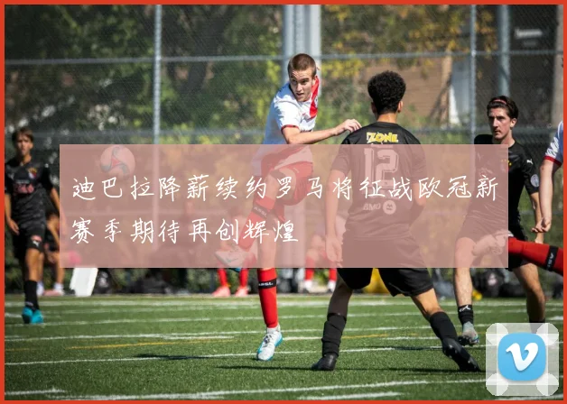 迪巴拉降薪续约罗马将征战欧冠新赛季期待再创辉煌